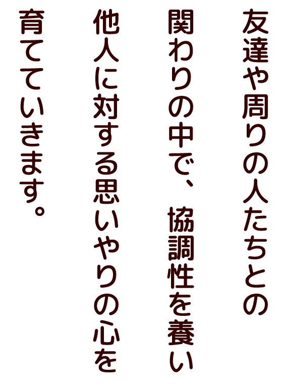 友達や周りの人たちとの関わりの中で、協調性を養い他人に対する思いやりの心を育てていきます。