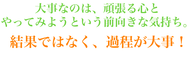 大事なのは、頑張る心とやってみようという前向きな気持ち。結果ではなく、過程が大事!